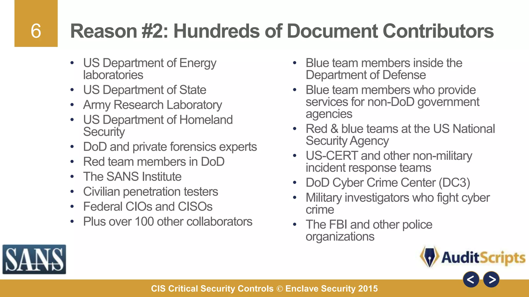 6
CIS Critical Security Controls © Enclave Security 2015
Reason #2: Hundreds of Document Contributors
• Blue team members inside the
Department of Defense
• Blue team members who provide
services for non-DoD government
agencies
• Red & blue teams at the US National
SecurityAgency
• US-CERT and other non-military
incident response teams
• DoD Cyber Crime Center (DC3)
• Military investigators who fight cyber
crime
• The FBI and other police
organizations
• US Department of Energy
laboratories
• US Department of State
• Army Research Laboratory
• US Department of Homeland
Security
• DoD and private forensics experts
• Red team members in DoD
• The SANS Institute
• Civilian penetration testers
• Federal CIOs and CISOs
• Plus over 100 other collaborators
 
