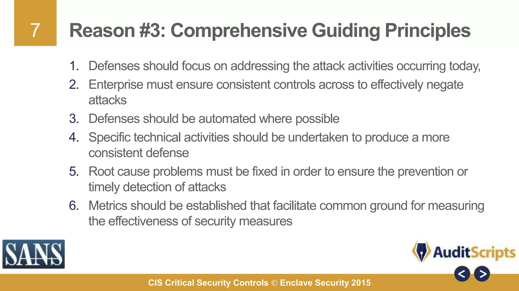 7
CIS Critical Security Controls © Enclave Security 2015
Reason #3: Comprehensive Guiding Principles
1. Defenses should focus on addressing the attack activities occurring today,
2. Enterprise must ensure consistent controls across to effectively negate
attacks
3. Defenses should be automated where possible
4. Specific technical activities should be undertaken to produce a more
consistent defense
5. Root cause problems must be fixed in order to ensure the prevention or
timely detection of attacks
6. Metrics should be established that facilitate common ground for measuring
the effectiveness of security measures
 