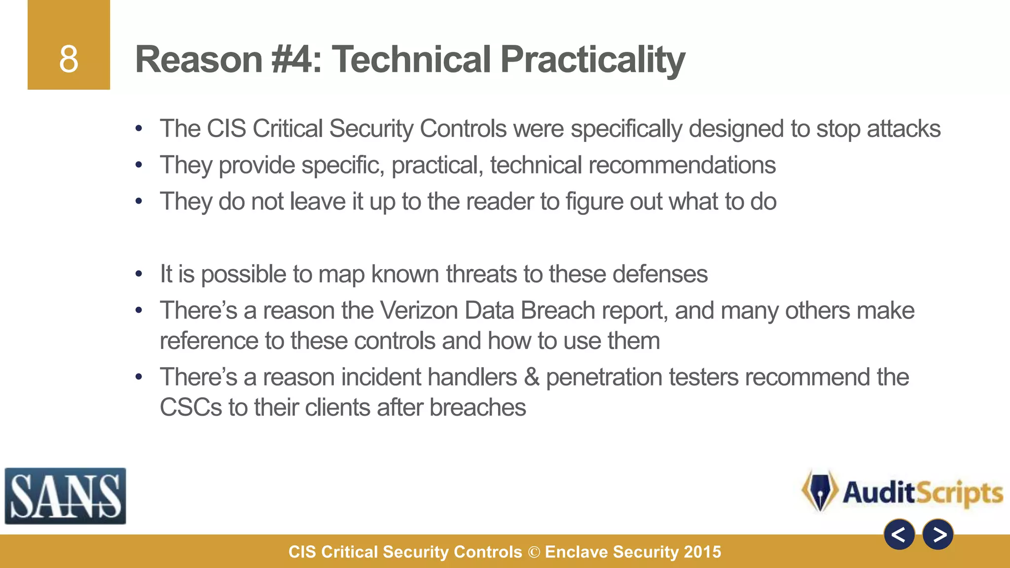 8
CIS Critical Security Controls © Enclave Security 2015
Reason #4: Technical Practicality
• The CIS Critical Security Controls were specifically designed to stop attacks
• They provide specific, practical, technical recommendations
• They do not leave it up to the reader to figure out what to do
• It is possible to map known threats to these defenses
• There’s a reason the Verizon Data Breach report, and many others make
reference to these controls and how to use them
• There’s a reason incident handlers & penetration testers recommend the
CSCs to their clients after breaches
 