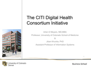 The CITI Digital Health
Consortium Initiative
Arlen D Meyers, MD,MBA
Professor, University of Colorado School of Medicine
&
Jiban Khuntia, PhD
Assistant Professor of Information Systems

1

Business School

.

 
