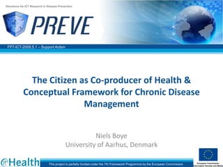 FP7-ICT-2009.5.1 – Support Action
Directions for ICT Research in Disease Prevention
This project is partially funded under the 7th Framework Programme by the European Commission
The Citizen as Co-producer of Health &
Conceptual Framework for Chronic Disease
Management
Niels Boye
University of Aarhus, Denmark
 