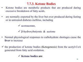 7.7.3. Ketone Bodies
38
• Ketone bodies are metabolic products that are produced during
excessive breakdown of fatty acids.
• are normally exported by the liver but over produced during fasting
or in untreated diabetes mellitus, including
 acetoacetate,
 β-hydroxybutyrate & acetone
• Normal physiological responses to carbohydrate shortages cause the
liver to increase
 the production of ketone bodies (Ketogenesis) from the acetyl-CoA
generated from fatty acid oxidation.
 Ketone bodies are
 