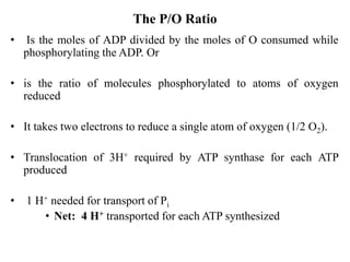 The P/O Ratio
• Is the moles of ADP divided by the moles of O consumed while
phosphorylating the ADP. Or
• is the ratio of molecules phosphorylated to atoms of oxygen
reduced
• It takes two electrons to reduce a single atom of oxygen (1/2 O2).
• Translocation of 3H+ required by ATP synthase for each ATP
produced
• 1 H+ needed for transport of Pi
• Net: 4 H+ transported for each ATP synthesized
 