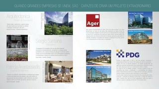 Ager significa terra/propriedade em latim. Como você pode perceber, já no nome
apresentamos um pouco do que somos. Nós participamos de todas as fases de
uma Incorporação Imobiliária, do início ao fim de um empreendimento, da aquisição
do terreno até o atendimento pós-venda aos nossos clientes. Nossos projetos são
realizados pelos mais eficientes profissionais do mercado,atendendo ao alto padrão de
qualidade.Acreditamos na qualidade dos projetos e na satisfação dos clientes, aliando
a isso empreendimentos de alta liquidez e rentabilidade.
Empresa de capital aberto, a PDG é uma das principais construtoras e
incorporadoras do Brasil, com mais de 250 canteiros de obras em andamento.
Atuamos com foco no mercado residencial e de maneira complementar nos
segmentos comercial e de loteamento.Nosso compromisso é materializar o sonho
dos nossos clientes por meio de um relacionamento sólido e confiável.
Com mais de 100 mil unidades entregues, a empresa acredita em agir com
simplicidade para atingir a rentabilidade e a sustentabilidade dos negócios.
Nossos empreendimentos valorizam as regiões onde são construídos, pois geram
melhorias urbanas e produzem ações responsáveis no meio ambiente.
Presente desde o desenvolvimento dos empreendimentos,passando pela compra,
construção, e prestação de assistência mesmo após a entrega das chaves do
imóvel, contamos com mais de 10.500 colaboradores diretos que fazem a
diferença e buscam a realização de mais de 126 mil clientes ativos.
Barra Trade Prime • Barra da Tijuca
One Offices • Recreio dos Bandeirantes
Via Parque Office • Barra da Tijuca
O2 Corporate  Offices • Barra da Tijuca
“Neste projeto, exploramos o espírito criativo
da nossa equipe para aproveitar ao máximo
o destaque mundial que o Rio vive”.
Bernardo Fort-Brescia - Presidente da Arquitectonica
Arquitectonica
Projeto de Arquitetura
themicrosoftheadquarters
paris-frança
“O paisagismo foi concebido como um dos vários aspectos
inovadores do empreendimento, conciliando um arrojado partido
arquitetônico com a beleza intrínseca da paisagem do Rio de Janeiro,
criando uma rica continuidade visual e uma ambientação de elegância
contemporânea e requinte no contexto urbano da Barra da Tijuca.”
Sergio Santana - Arquiteto e Paisagista
Sergio Santana
Paisagismo
Arquiteta de Interiores
PatríciaAnastassiadis
“Criamos um ambiente contemporâneo e sofisticado que visasse
o melhor aproveitamento dos espaços, onde cada detalhe foi
pensado para dar personalidade e estilo. Utilizamos elementos
criados a partir do conceito das formas, volumes e texturas.”
Patrícia Anastassiadis - Arquiteta
GREENALTODEPINHEIROS-SÃOPAULO
rochaverá-sãopaulo
quando grandes empresas se unem, são capazes de criar um projeto extraordinário.
foto do local
IMAGEm CEDIDA PELA ARQUITEcTonica
foto do local
fotos: mariana orsi
foto do local
foto do local
foto do local
perspectiva ilustrativa
perspectiva ilustrativa
 