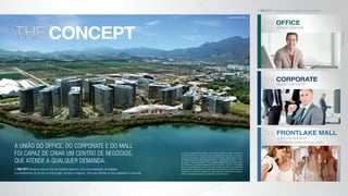 concept
office
edifícios comerciais
corporate
edifício corporativo
frontlake mall
Lojas e restaurantes
com uma belíssima vista da Lagoa.
fotosilustrativas
O The City é composto pelo seguinte mix de produtos:
a união do office, do corporate e do mall
foi capaz de criar um centro de negócios,
que atende a qualquer demanda.
O The City oferece a você um mix de produtos premium, com uma localização privilegiada,
e a conveniência de ter em um único lugar: serviços e negócios. Tudo para facilitar os seus negócios e a sua vida.
perspectiva ilustrativa
As imagens integrantes deste material são meramente ilustrativas e incluem a projeção de
empreendimentos futuros, sendo certo que a incorporação atual, que, apesar de autônoma,
encontra-se denominada no material de vendas como primeira fase, trata-se apenas do lote 1
do PAL48002 e engloba os edifícios Manhattan (Bloco 1 - corporativo), Berlim (Bloco 2 - office),
Paris (Bloco 3 - office),Tóquio (Bloco 4 - office), e Frontlake Mall (Bloco 5) tudo conforme indicado
no memorial de incorporação prenotado no 9º RGI, sob número 1527738. A incorporadora
alerta os consumidores para o fato de que todos ou alguns dos futuros empreendimentos
projetados neste material poderão, a exclusivo critério da incorporadora, simplesmente não ser
desenvolvidos e construídos ou poderão vir a ser desenvolvidos e construídos com tipologia e
estética completamente diferentes da apresentada no presente material.
 