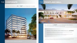 corporate
espaços corporativos de 452 a 735m² com possibilidade de junção.
perspectivas ilustrativas
mall com cerca de 5.000m² de lojas preparadas para atender a
todo tipo de negócios e facilitar o seu dia a dia.
fachada do the FRONTLaKE mall
the mall e the corporate serão administrados pela autonomy.
O edifício Manhattan é de propriedade da JCA5 Participações, cujos sócios são a Autonomy Investimentos e o Grupo Neves.
Seus espaços corporativos serão destinados à locação e não comercializados.
Com DNA de Shopping Center, o mix de lojas do Frontlake Mall será elaborado por empresa especializada em desenvolvimento
e administração de shopping centers. Seus espaços serão locados e não serão comercializados.
FRONTLaKE mall
perspectiva ilustrativa
perspectiva ilustrativa
fachada do edifício corporativo manhattan
A incorporadora alerta os consumidores para o fato da incorporadora ter firmado Contrato de Investimento e Adiantamento de Pagamento de Recursos para Futura Compra e Venda com cláusula
resolutiva do Mall com Autonomy Investimentos e que a mesma poderá fazer alterações no mesmo incluindo, mas não se limitando à quantidade e tamanho das lojas, local do acesso ao mall, fachada,
bem como local e dimensão da praça de alimentação. Sendo certo que serão, obrigatoriamente, mantidas a área total construída e o número de pavimentos da edificação.
 