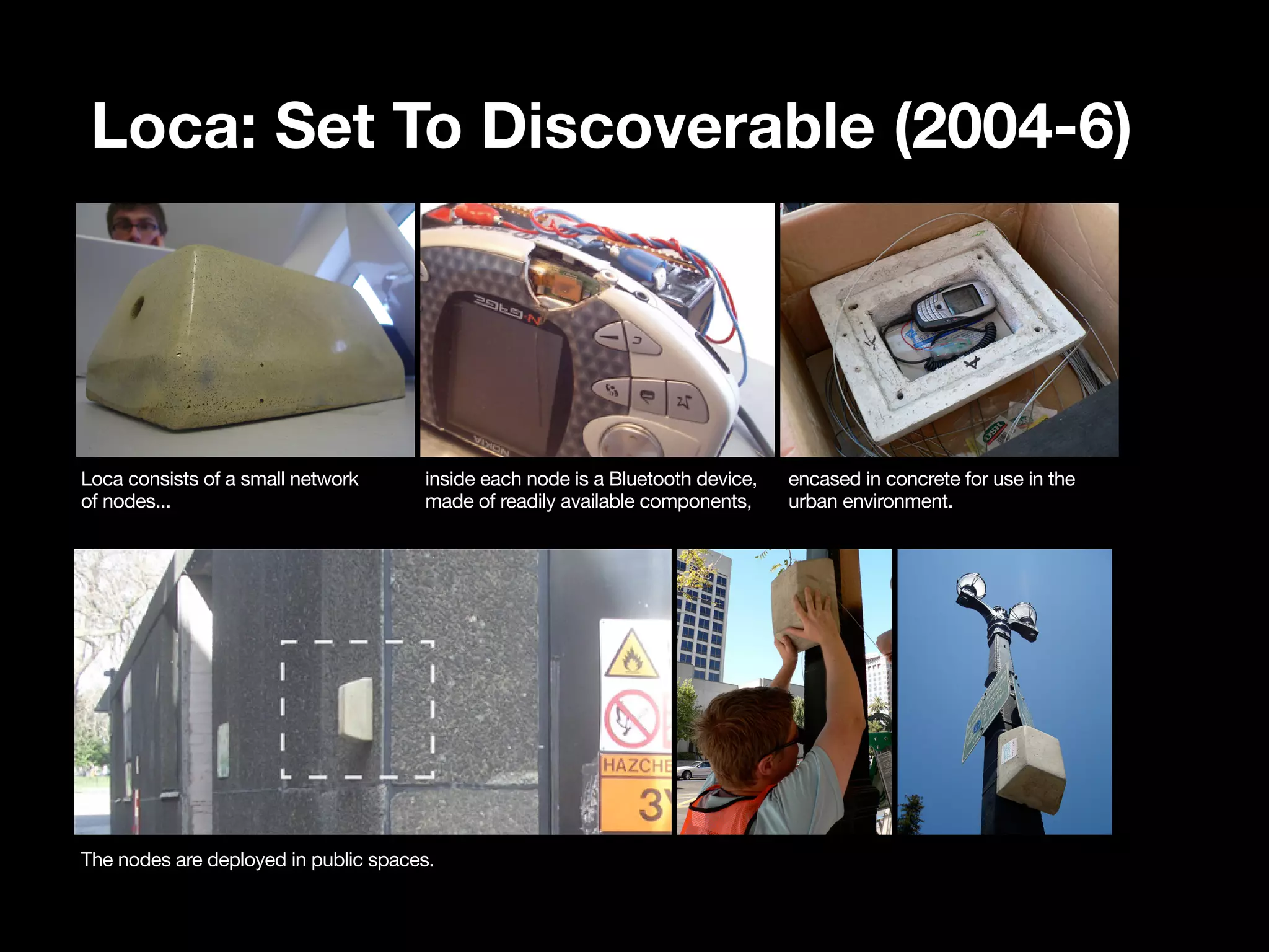 Loca: Set To Discoverable (2004-6)




Loca consists of a small network      inside each node is a Bluetooth device,   encased in concrete for use in the
of nodes...                           made of readily available components,     urban environment.




The nodes are deployed in public spaces.
 