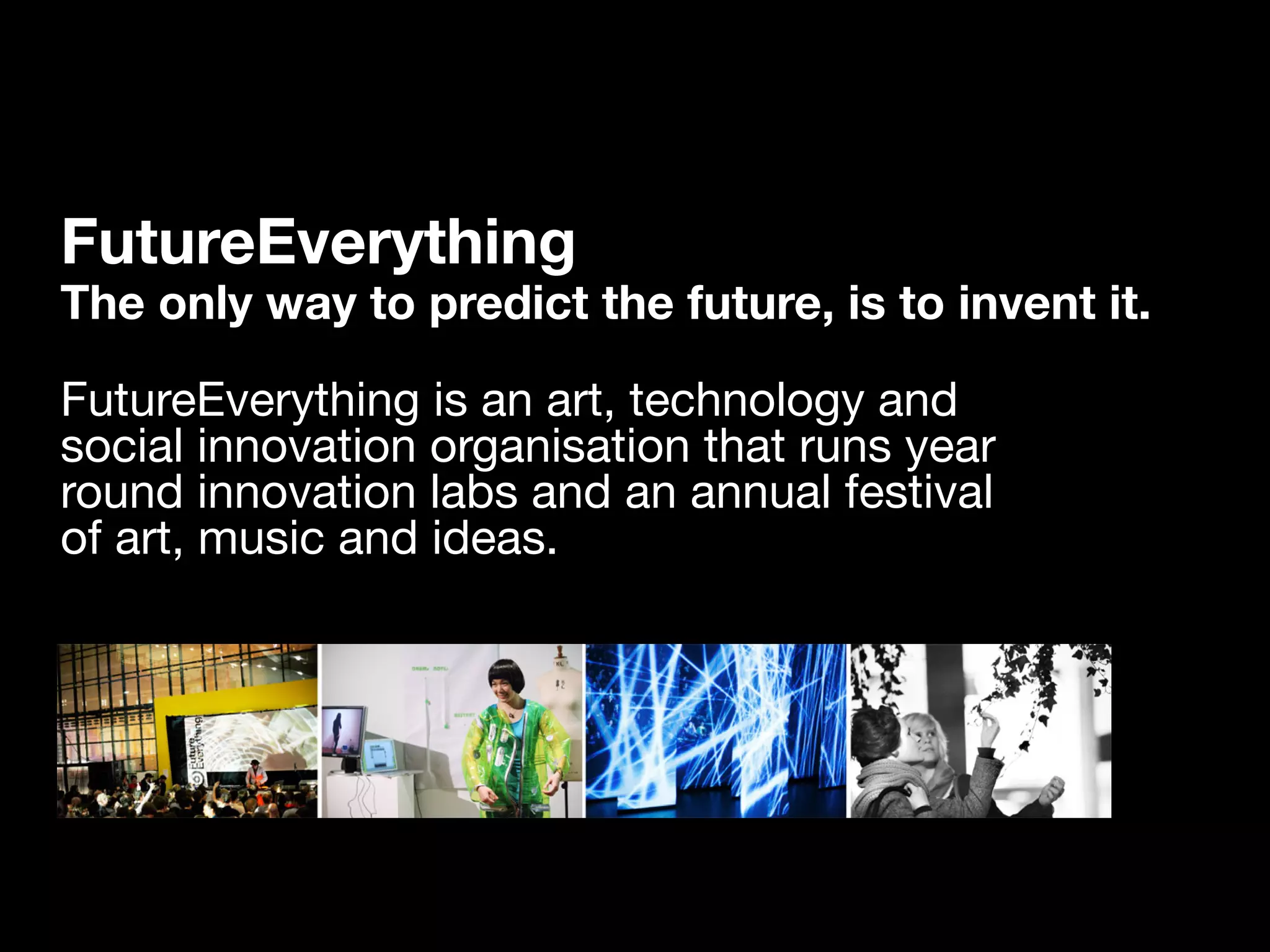 FutureEverything
The only way to predict the future, is to invent it.

FutureEverything is an art, technology and
social innovation organisation that runs year
round innovation labs and an annual festival
of art, music and ideas.
 