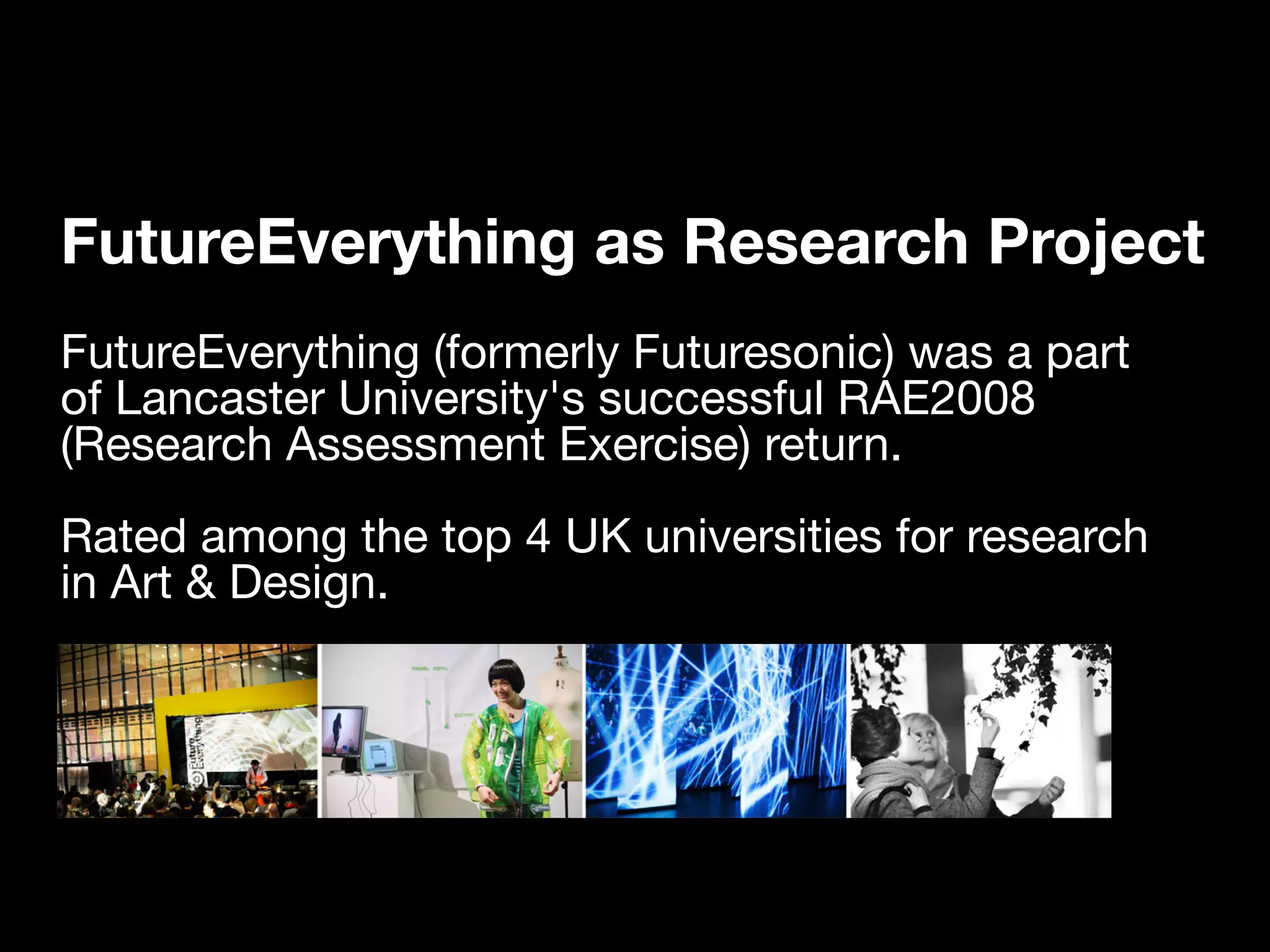 FutureEverything as Research Project
FutureEverything (formerly Futuresonic) was a part
of Lancaster University's successful RAE2008
(Research Assessment Exercise) return.
Rated among the top 4 UK universities for research
in Art & Design.
 