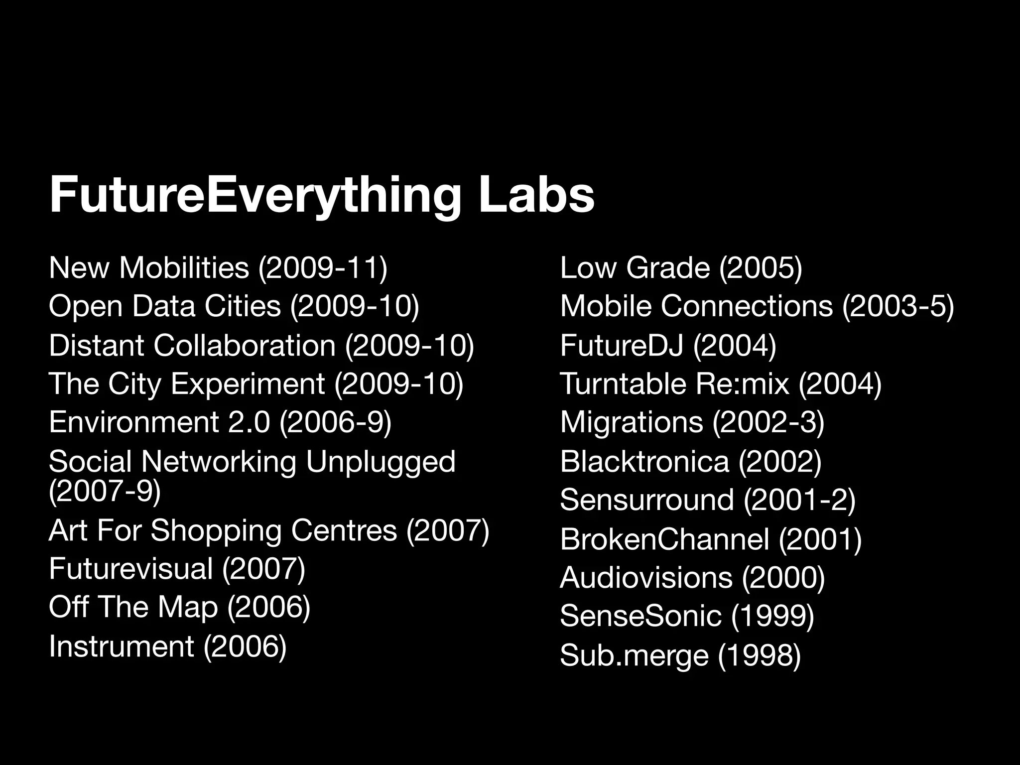 FutureEverything Labs
New Mobilities (2009-11)          Low Grade (2005)
Open Data Cities (2009-10)        Mobile Connections (2003-5)
Distant Collaboration (2009-10)   FutureDJ (2004)
The City Experiment (2009-10)     Turntable Re:mix (2004)
Environment 2.0 (2006-9)          Migrations (2002-3)
Social Networking Unplugged       Blacktronica (2002)
(2007-9)                          Sensurround (2001-2)
Art For Shopping Centres (2007)   BrokenChannel (2001)
Futurevisual (2007)               Audiovisions (2000)
Off The Map (2006)                SenseSonic (1999)
Instrument (2006)                 Sub.merge (1998)
 