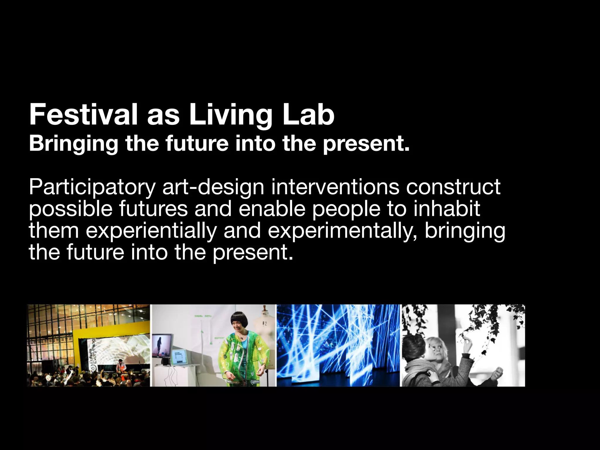Festival as Living Lab
Bringing the future into the present.
Participatory art-design interventions construct
possible futures and enable people to inhabit
them experientially and experimentally, bringing
the future into the present.
 
