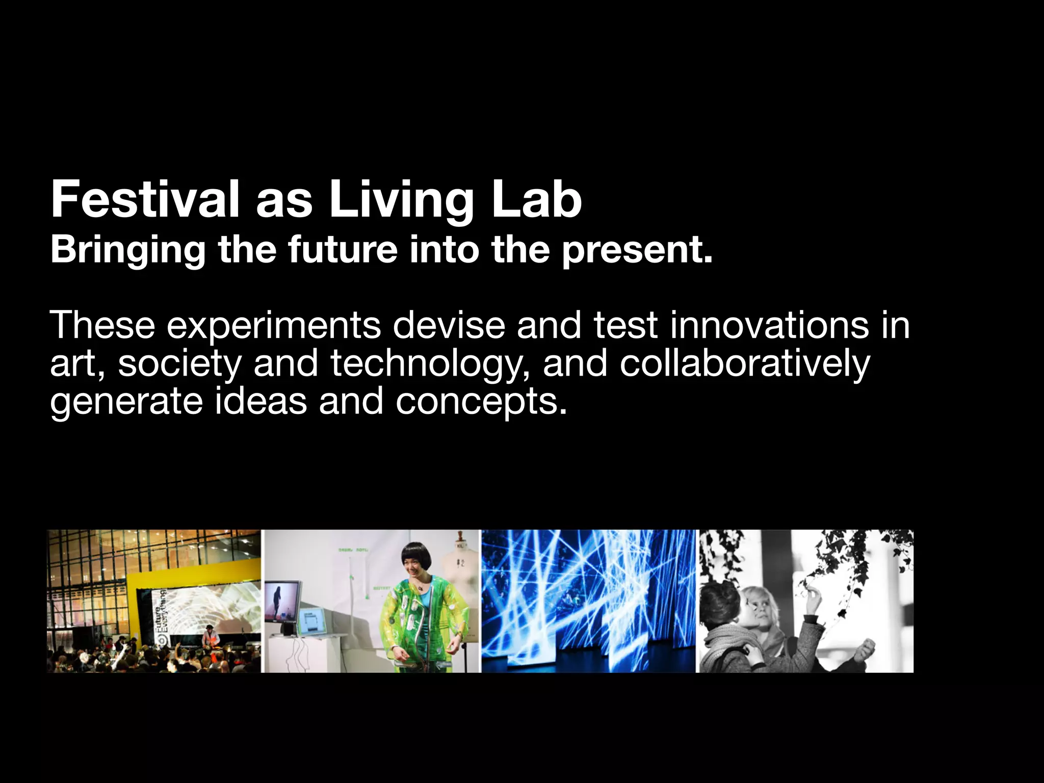 Festival as Living Lab
Bringing the future into the present.
These experiments devise and test innovations in
art, society and technology, and collaboratively
generate ideas and concepts.
 