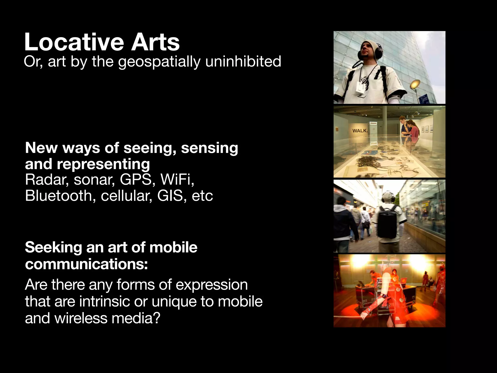 Locative Arts
Or, art by the geospatially uninhibited




New ways of seeing, sensing
and representing
Radar, sonar, GPS, WiFi,
Bluetooth, cellular, GIS, etc


Seeking an art of mobile
communications:
Are there any forms of expression
that are intrinsic or unique to mobile
and wireless media?
 