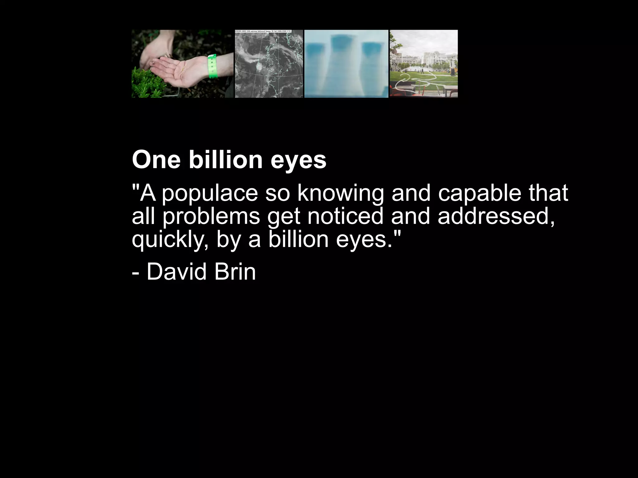 One billion eyes
"A populace so knowing and capable that
all problems get noticed and addressed,
quickly, by a billion eyes."
- David Brin
 