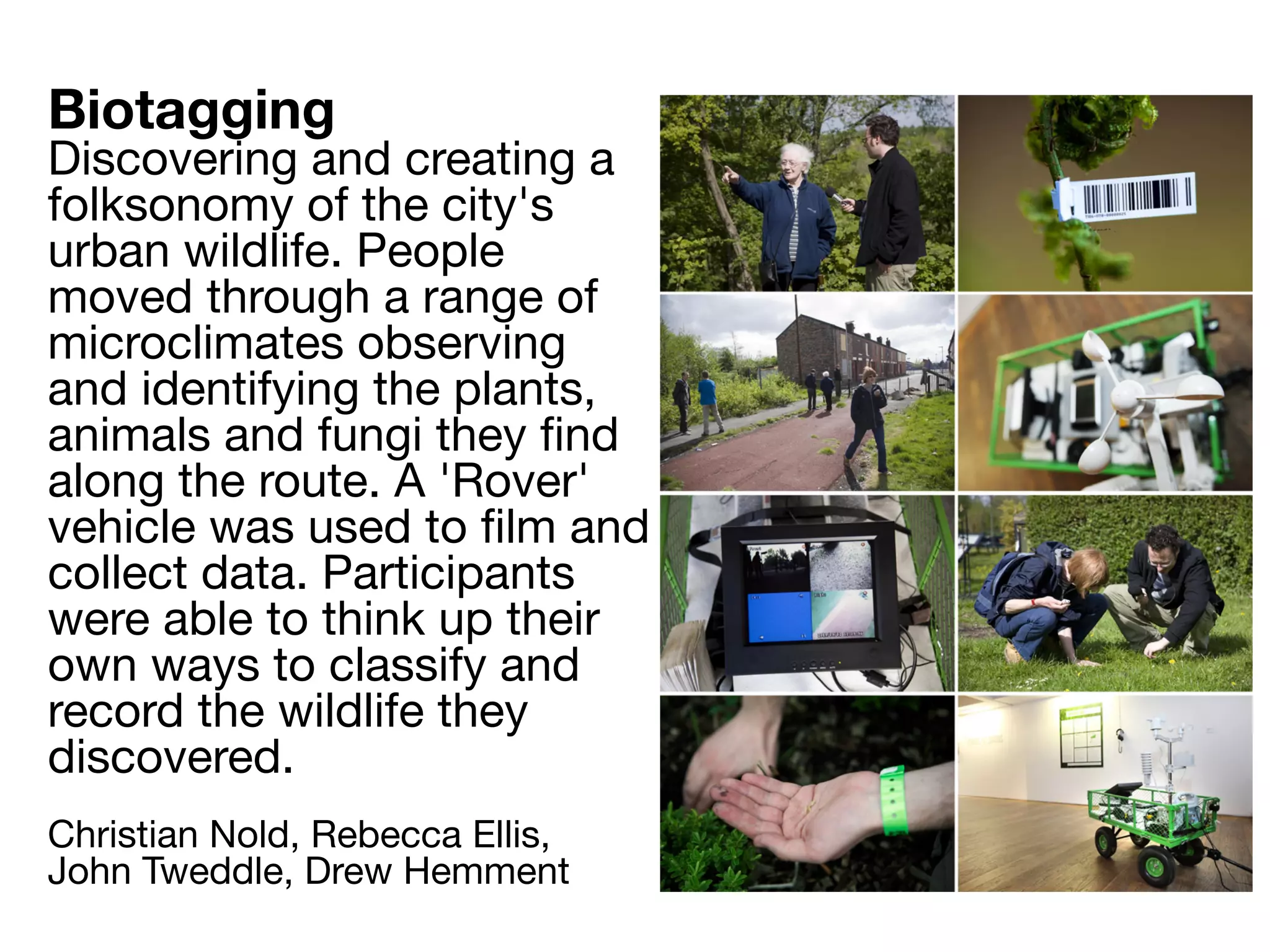 Biotagging
Discovering and creating a
folksonomy of the city's
urban wildlife. People
moved through a range of
microclimates observing
and identifying the plants,
animals and fungi they ﬁnd
along the route. A 'Rover'
vehicle was used to ﬁlm and
collect data. Participants
were able to think up their
own ways to classify and
record the wildlife they
discovered.
Christian Nold, Rebecca Ellis,
John Tweddle, Drew Hemment
 