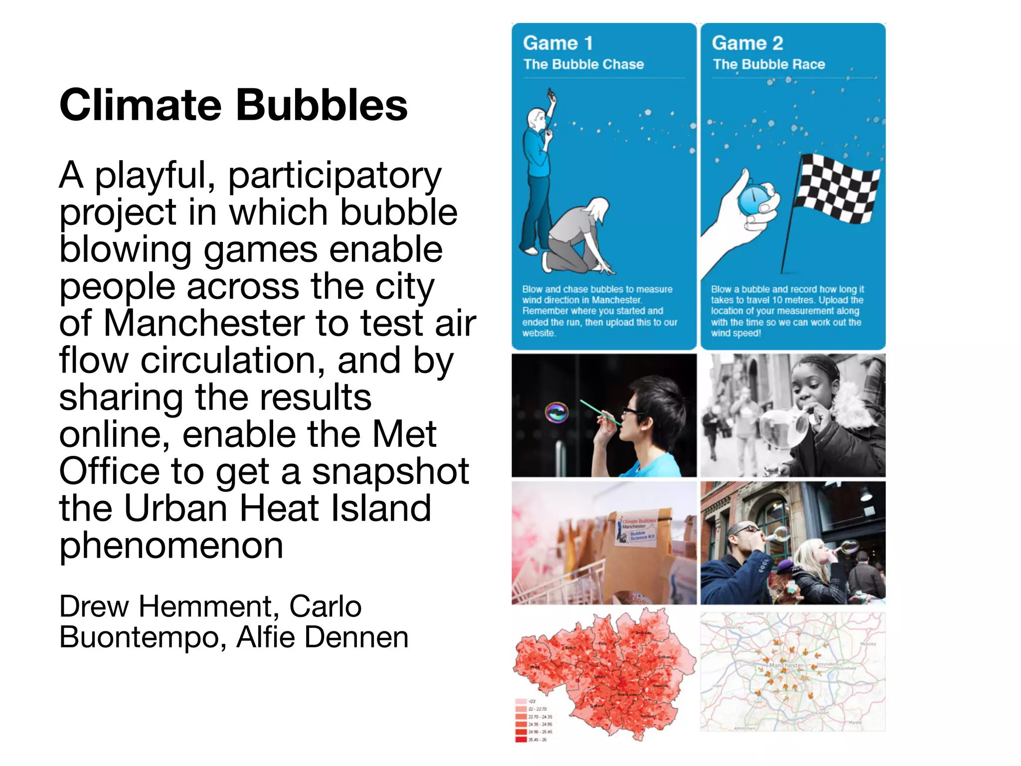 Climate Bubbles
A playful, participatory
project in which bubble
blowing games enable
people across the city
of Manchester to test air
ﬂow circulation, and by
sharing the results
online, enable the Met
Ofﬁce to get a snapshot
the Urban Heat Island
phenomenon
Drew Hemment, Carlo
Buontempo, Alﬁe Dennen
 