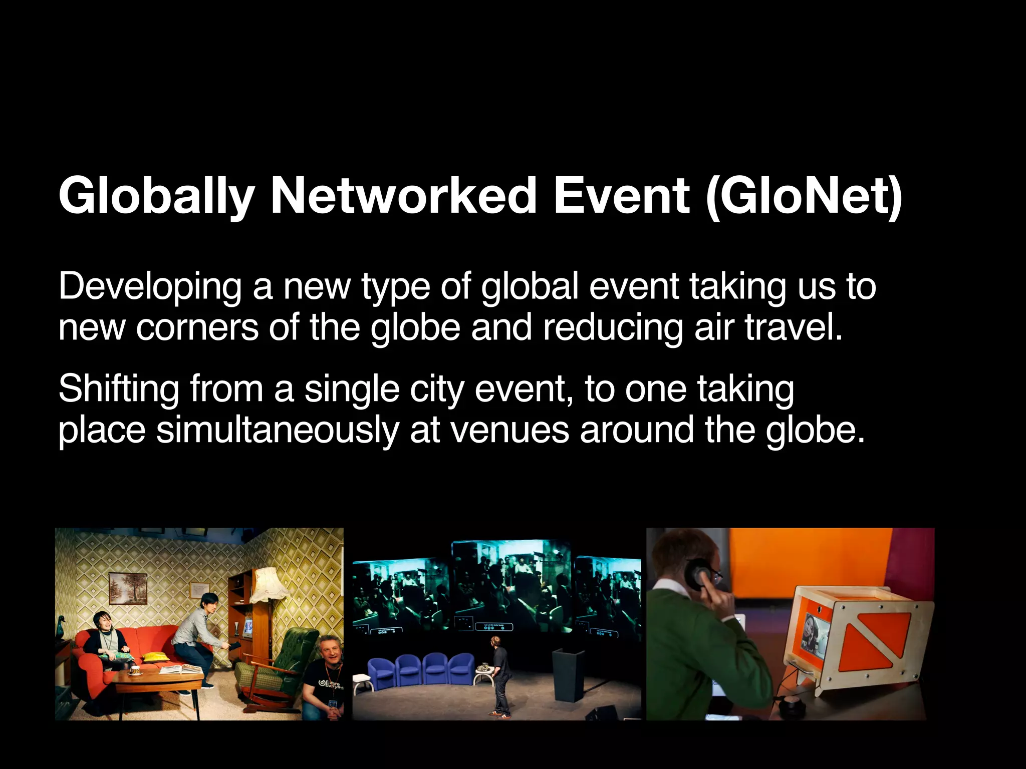 Globally Networked Event (GloNet)
Developing a new type of global event taking us to
new corners of the globe and reducing air travel.
Shifting from a single city event, to one taking
place simultaneously at venues around the globe.
 