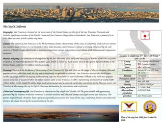 The City Of California
Geography: San Francisco is located on the west coast of the United States on the tip of the San Francisco Peninsula and
Geography:                                                            States,
includes significant stretches of the Pacific Ocean and San Francisco Bay within its boundaries. San Francisco is famous for its
hills. There are over 50 hills within city limits.

Climate: The climate of San Francisco is the Mediterranean climate characteristic of the coast of California, with cool wet winters
and summers secos.54 Since it is surrounded on three sides by water San Francisco's climate is strongly influenced by the cool
                                                              water,
currents of Pacific Ocean which tends to moderate temperature swings and produce a cool climate with little seasonal temperature
variation.
                                                                                                                                        Location in California 37 ° 46'45 .48 "N 122 °
                                                                                                                                                                              "N
Beaches and parks: San Francisco is distinguished by the fact that some of its parks and virtually all beaches within the city limits
              parks:                                                                                                                                     25'9 .12" W
are part of the National Recreation Area Golden Gate, which is one of the most visited units of the system National Parks in the             Entity          City-county consolidated
United States, with over 13 million visitors annually.                                                                                      Country               Estados Unidos
                                                                                                                                              State               California
Economy: Tourism is the backbone of the economy of San Francisco.92 You will often see the image of the city in music, film and
Economy:                                                                                                                                  Foundation         Edwin M. Lee (D) June
popular culture, which has made the city and its landmarks recognizable worldwide . San Francisco attracts the third largest                                 29, 1776
number of foreign tourists of any city in the country, says the 94 and Pier 39 near Fisherman's Wharf is the third most popular             Altitude         16 msnm
tourist attraction of nación.95 Over 16 million visitors came to San Francisco in 2007, representing an injection of nearly 8,200       Population (2010) post 16.º
                                                                                                                                              Total          805.235 hab.
million dollars in the ciudad.96 with a large hotel infrastructure and a center of world-class convention at the Moscone center, San
                                                                                                                                            Density          1.340,49 hab/km²
Francisco is also among the top ten North American destinations for conventions and conferences.                                        Urban population 3.228.605 hab.
Culture and contemporary life San Francisco is characterized by a high level of vida.120 The great wealth and opportunity
                            life:                                                                                                         Metropolitan       4.203.898 hab.
                                                                                                                                           population
generated by the Internet revolution continues to attract residents and educated workers and high-income San Francisco. The
                                                                                                                                           Gentilicio        San Franciscano
poorest neighborhoods, therefore, have experienced gentrification process and many of the city's traditional business and industrial
districts have been driven by the reconstruction of the pier.




                                                                                                                                         View of the city from 5,000 feet. October 18,
                                                                                                                                                                     feet.
                                                                                                                                         2008.
                                                                                                                                         2008.
 