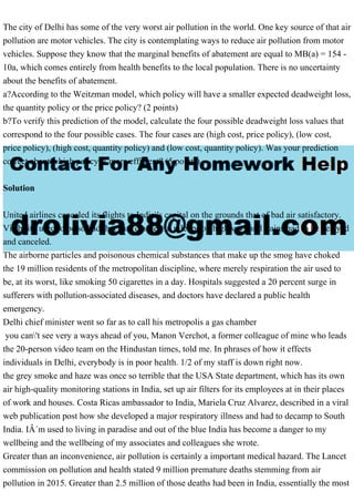 The city of Delhi has some of the very worst air pollution in the world. One key source of that air
pollution are motor vehicles. The city is contemplating ways to reduce air pollution from motor
vehicles. Suppose they know that the marginal benefits of abatement are equal to MB(a) = 154 -
10a, which comes entirely from health benefits to the local population. There is no uncertainty
about the benefits of abatement.
a?According to the Weitzman model, which policy will have a smaller expected deadweight loss,
the quantity policy or the price policy? (2 points)
b?To verify this prediction of the model, calculate the four possible deadweight loss values that
correspond to the four possible cases. The four cases are (high cost, price policy), (low cost,
price policy), (high cost, quantity policy) and (low cost, quantity policy). Was your prediction
correct about which policy is more efficient? (5 points)
Solution
United airlines canceled its flights to India's capital on the grounds that of bad air satisfactory.
Visibility used to be so bad that cars crashed in pileups on highways and trains had to be delayed
and canceled.
The airborne particles and poisonous chemical substances that make up the smog have choked
the 19 million residents of the metropolitan discipline, where merely respiration the air used to
be, at its worst, like smoking 50 cigarettes in a day. Hospitals suggested a 20 percent surge in
sufferers with pollution-associated diseases, and doctors have declared a public health
emergency.
Delhi chief minister went so far as to call his metropolis a gas chamber
you can't see very a ways ahead of you, Manon Verchot, a former colleague of mine who leads
the 20-person video team on the Hindustan times, told me. In phrases of how it effects
individuals in Delhi, everybody is in poor health. 1/2 of my staff is down right now.
the grey smoke and haze was once so terrible that the USA State department, which has its own
air high-quality monitoring stations in India, set up air filters for its employees at in their places
of work and houses. Costa Ricas ambassador to India, Mariela Cruz Alvarez, described in a viral
web publication post how she developed a major respiratory illness and had to decamp to South
India. IÂ´m used to living in paradise and out of the blue India has become a danger to my
wellbeing and the wellbeing of my associates and colleagues she wrote.
Greater than an inconvenience, air pollution is certainly a important medical hazard. The Lancet
commission on pollution and health stated 9 million premature deaths stemming from air
pollution in 2015. Greater than 2.5 million of those deaths had been in India, essentially the most
 
