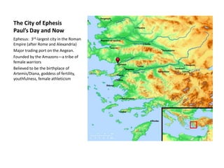 The City of EphesisPaul’s Day and Now Ephesus:  3rd-largest city in the Roman Empire (after Rome and Alexandria) Major trading port on the Aegean. Founded by the Amazons—a tribe of female warriors Believed to be the birthplace of Artemis/Diana, goddess of fertility, youthfulness, female athleticism 