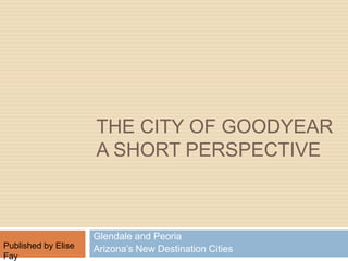 The City of Goodyear A short Perspective  Glendale and Peoria Arizona’s New Destination Cities            Published by Elise Fay 