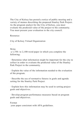 The City of Kelsey has posted a notice of public meeting and a
variety of memos describing the proposed Stanley Park Project.
As the program analyst for the City of Kelsey, you must
evaluate the predicted value of the project to the community.
You must present your evaluation to the city council.
Resource:
City of Kelsey Virtual Organization
.
Write
a 1,750- to 2,100-word paper in which you complete the
following:
· Determine what information might be important for the city to
collect in order to evaluate the predicted value of the Stanley
Park Project to the community.
· Explain the value of the information needed to the evaluation
of the program.
· Describe the use of normative futures in goals and agenda
setting for the Stanley Park Project.
· Explain how this information may be used in setting project
goals and objectives.
· Develop program performance measures based on program
goals and objectives.
Format
your paper consistent with APA guidelines.
 