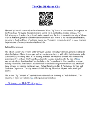 The City Of Mason City
Mason City, Iowa is commonly referred to as the 'River City' due to its concentrated development on
the Winnebago River, and it is sentimentally known for its outstanding musical heritage. The
following report describes the political, socioeconomic and fiscal environment for the city of Mason
City. In particular, potential constraints in fiscal outlook as it relates to the city's revenue structure,
own source funds and level of state and federal aid. This report explores the city's revenue structure
in preparation of a comprehensive fiscal analysis.
Political Environment
The city of Mason City operates under a Mayor–Council form of government, comprised of seven
elected officials – Mayor, four wards and two members–at–large – with a City Administrator and a
contracted City Attorney. Most of the existing members have been re–elected, with membership
expiring in 2016 or later. The Council's goals are to: increase population by the state of Iowa
average; develop a Sustainability Plan that links to the Comprehensive Plan; provide a safe and
healthy community; and continue a commitment to excellence in government services. There are
three primary government public services – Police Department, Fire & Ambulance Service, and
Sanitation Department. The city owns the Public Library, Municipal Airport, and a public golf
course.
The Mason City Chamber of Commerce describes the local economy as "well–balanced". The
majority of states have adopted tax and expenditure limitations
... Get more on HelpWriting.net ...
 