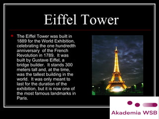 Eiffel Tower
 The Eiffel Tower was built in
1889 for the World Exhibition,
celebrating the one hundredth
anniversary of the French
Revolution in 1789. It was
built by Gustave Eiffel, a
bridge builder. It stands 300
meters tall and, at the time,
was the tallest building in the
world. It was only meant to
last for the duration of the
exhibition, but it is now one of
the most famous landmarks in
Paris.
 