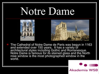 Notre Dame
 The Cathedral of Notre Dame de Paris was begun in 1163
and extended over 150 years. It has a variety of
architectural styles including Gothic and Romanesque.
Notre Dame is famous for its stained glass and the North
rose window is the most photographed window in the
world.
 