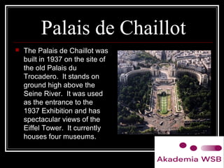 Palais de Chaillot
 The Palais de Chaillot was
built in 1937 on the site of
the old Palais du
Trocadero. It stands on
ground high above the
Seine River. It was used
as the entrance to the
1937 Exhibition and has
spectacular views of the
Eiffel Tower. It currently
houses four museums.
 