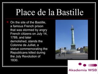 Place de la Bastille
 On the site of the Bastille,
a famous French prison
that was stormed by angry
French citizens on July 14,
1789, and later
demolished, stands the
Colonne de Julliet, a
statue commemorating the
Republicans killed during
the July Revolution of
1830.
 