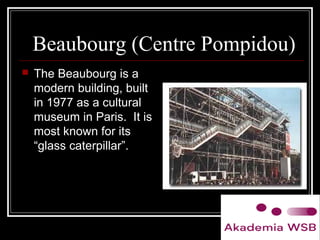 Beaubourg (Centre Pompidou)
 The Beaubourg is a
modern building, built
in 1977 as a cultural
museum in Paris. It is
most known for its
“glass caterpillar”.
 