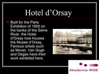 Hotel d’Orsay
 Built for the Paris
Exhibition of 1900 on
the banks of the Seine
River, the Hotel
d’Orsay now houses
the Musee d’Orsay.
Famous artists such
as Monet, Van Gogh
and Degas have their
work exhibited here.
 