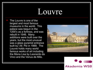 Louvre
 The Louvre is one of the
largest and most famous
museums in the world. This
palace was begun in the
1200’s as a fortress, and was
rebuilt in 1546. Many
additions were built over the
years, but the most unusual
was a glass pyramid entrance
built by I.M. Pei in 1989. The
Louvre holds many world
famous works of art including
the Mona Lisa by Leonardo da
Vinci and the Venus de Milo.
 