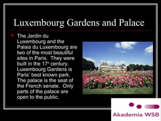 Luxembourg Gardens and Palace
 The Jardin du
Luxembourg and the
Palais du Luxembourg are
two of the most beautiful
sites in Paris. They were
built in the 17th
century.
Luxembourg Gardens is
Paris’ best known park.
The palace is the seat of
the French senate. Only
parts of the palace are
open to the public.
 