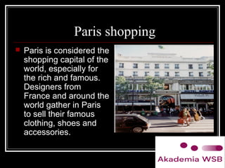 Paris shopping
 Paris is considered the
shopping capital of the
world, especially for
the rich and famous.
Designers from
France and around the
world gather in Paris
to sell their famous
clothing, shoes and
accessories.
 