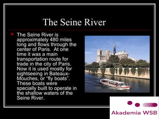 The Seine River
 The Seine River is
approximately 480 miles
long and flows through the
center of Paris. At one
time it was a main
transportation route for
trade in the city of Paris.
Now it is used mostly for
sightseeing in Bateaux-
Mouches, or “fly boats”.
These boats were
specially built to operate in
the shallow waters of the
Seine River.
 