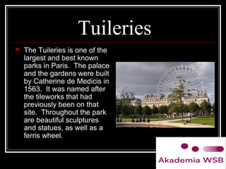 Tuileries
 The Tuileries is one of the
largest and best known
parks in Paris. The palace
and the gardens were built
by Catherine de Medicis in
1563. It was named after
the tileworks that had
previously been on that
site. Throughout the park
are beautiful sculptures
and statues, as well as a
ferris wheel.
 
