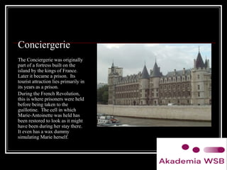Conciergerie
The Conciergerie was originally
part of a fortress built on the
island by the kings of France.
Later it became a prison. Its
tourist attraction lies primarily in
its years as a prison.
During the French Revolution,
this is where prisoners were held
before being taken to the
guillotine. The cell in which
Marie-Antoinette was held has
been restored to look as it might
have been during her stay there.
It even has a wax dummy
simulating Marie herself.
 