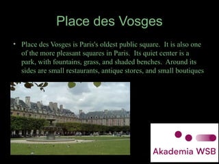 Place des Vosges
• Place des Vosges is Paris's oldest public square. It is also one
of the more pleasant squares in Paris. Its quiet center is a
park, with fountains, grass, and shaded benches. Around its
sides are small restaurants, antique stores, and small boutiques
 