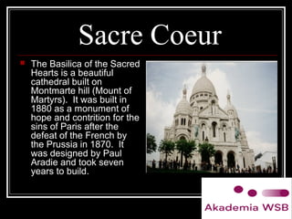 Sacre Coeur
 The Basilica of the Sacred
Hearts is a beautiful
cathedral built on
Montmarte hill (Mount of
Martyrs). It was built in
1880 as a monument of
hope and contrition for the
sins of Paris after the
defeat of the French by
the Prussia in 1870. It
was designed by Paul
Aradie and took seven
years to build.
 