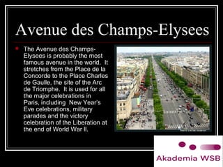 Avenue des Champs-Elysees
 The Avenue des Champs-
Elysees is probably the most
famous avenue in the world. It
stretches from the Place de la
Concorde to the Place Charles
de Gaulle, the site of the Arc
de Triomphe. It is used for all
the major celebrations in
Paris, including New Year’s
Eve celebrations, military
parades and the victory
celebration of the Liberation at
the end of World War ll.
 