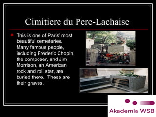 Cimitiere du Pere-Lachaise
 This is one of Paris’ most
beautiful cemeteries.
Many famous people,
including Frederic Chopin,
the composer, and Jim
Morrison, an American
rock and roll star, are
buried there. These are
their graves.
 