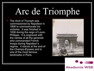 Arc de Triomphe
 The Arch of Triumph was
commissioned by Napoleon in
1806 to commemorate his
victories. It was finished in
1836 during the reign of Louis-
Philippe. It is engraved with
the names of all the generals
who commanded French
troops during Napoleon’s
regime. It stands at the end of
the Champs-Elysees and is
one of the most famous
landmarks in Paris.
 