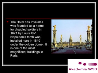  The Hotel des Invalides
was founded as a home
for disabled soldiers in
1671 by Louis XIV.
Napoleon’s tomb was
installed here in 1840
under the golden dome. It
is one of the most
magnificent buildings in
Paris.
 