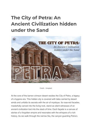 The City of Petra: An
Ancient Civilization hidden
under the Sand
Credit – Unsplash
At the core of the barren crimson desert resides the City of Petra, a legacy
of a bygone era. This hidden city is covered with tales carried by desert
winds and unfolds its secrets with the air of mystique. Its rose-red facades,
masterfully carved into the living rock, stand as silent witnesses of an
ancient civilization lost into the stack of time. Each façade is a canvas of
stories of a forgotten empire and resonates with the whispers of a rich
history. As we walk through the narrow Siq, the canyon guarding Petra’s
 