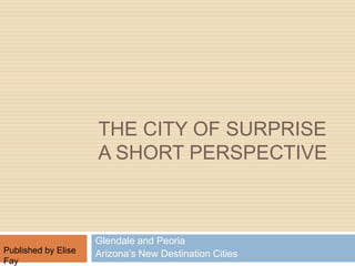 The City of Surprise A short Perspective  Glendale and Peoria Arizona’s New Destination Cities            Published by Elise Fay 