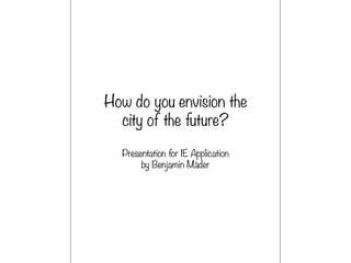 How do you envision the
city of the future?
Presentation for IE Application
by Benjamin Mäder
 