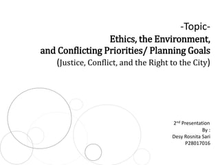 -TopicEthics, the Environment,
and Conflicting Priorities/ Planning Goals
(Justice, Conflict, and the Right to the City)

2nd Presentation
By :
Desy Rosnita Sari
P28017016

 