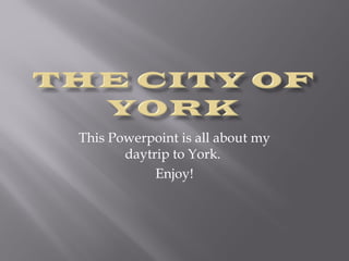 This Powerpoint is all about my 
daytrip to York. 
Enjoy! 
 